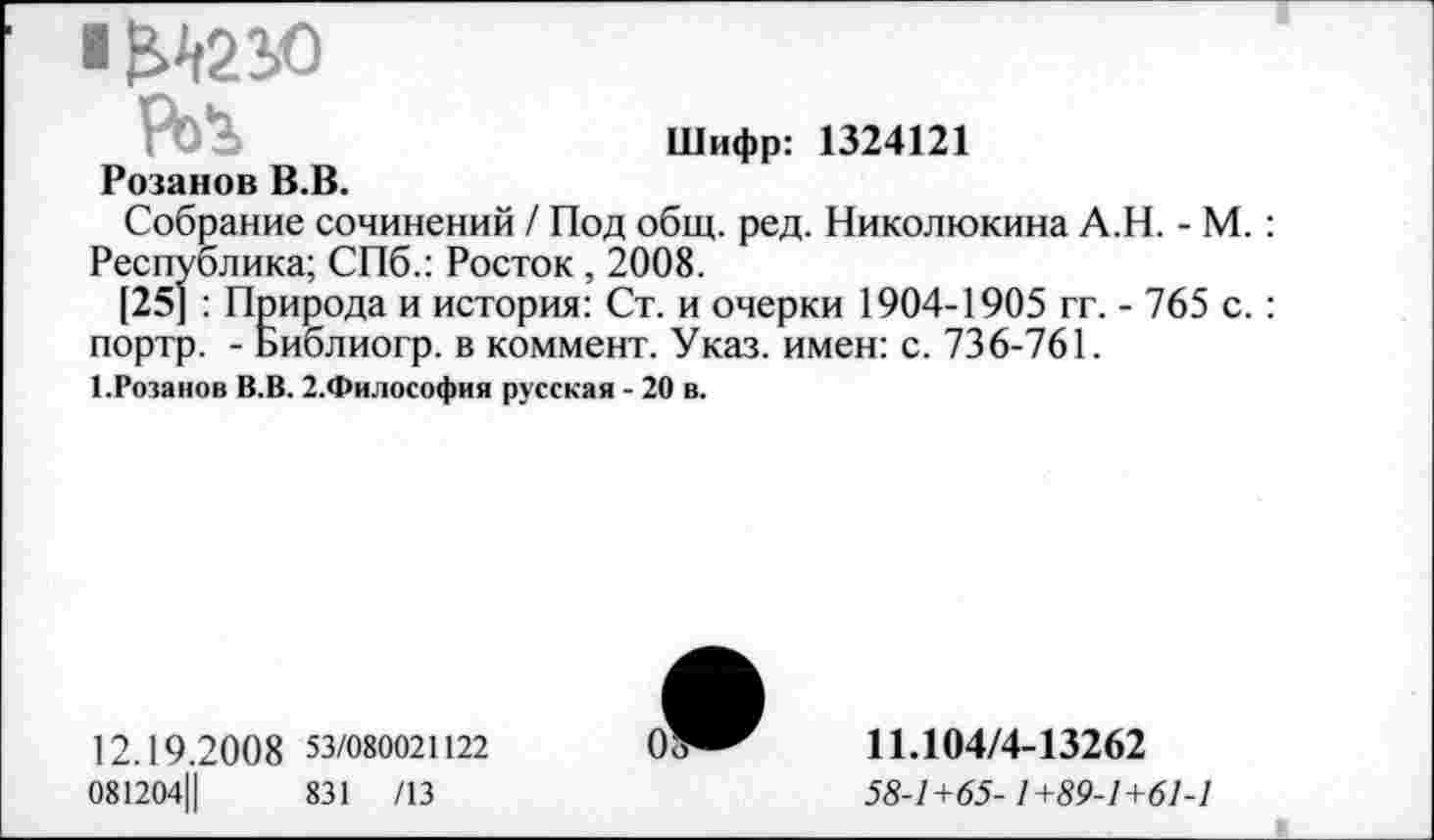 ﻿1^210
Шифр: 1324121
Розанов В.В.
Собрание сочинений / Под общ. ред. Николюкина А.Н. - М. : Республика; СПб.: Росток , 2008.
[25] : Природа и история: Ст. и очерки 1904-1905 гг. - 765 с. : портр. - Библиогр. в коммент. Указ, имен: с. 736-761.
1.Розанов В.В. 2.Философия русская - 20 в.
12.19.20 0 8 53/080021122
081204Ц	831 /13
11.104/4-13262
58-1+65-1+89-1+61-1